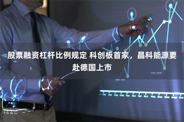 股票融资杠杆比例规定 科创板首家，晶科能源要赴德国上市