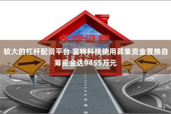 较大的杠杆配资平台 富特科技使用募集资金置换自筹资金达9455万元