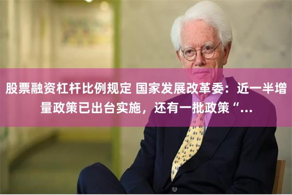 股票融资杠杆比例规定 国家发展改革委：近一半增量政策已出台实施，还有一批政策“...