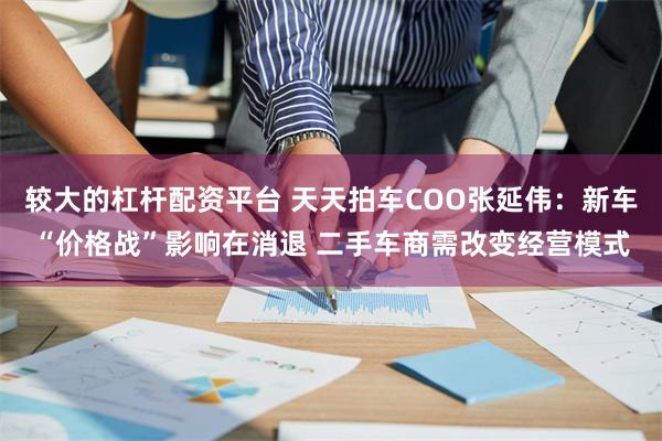 较大的杠杆配资平台 天天拍车COO张延伟：新车“价格战”影响在消退 二手车商需改变经营模式