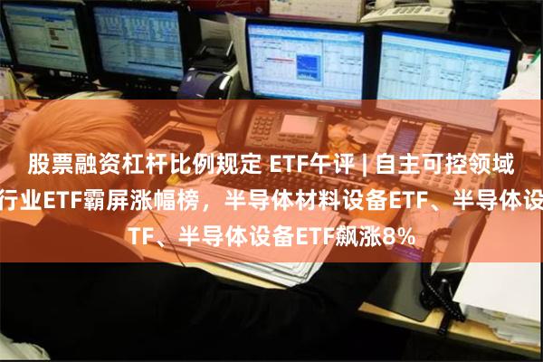 股票融资杠杆比例规定 ETF午评 | 自主可控领域领涨，半导体行业ETF霸屏涨幅榜，半导体材料设备ETF、半导体设备ETF飙涨8%