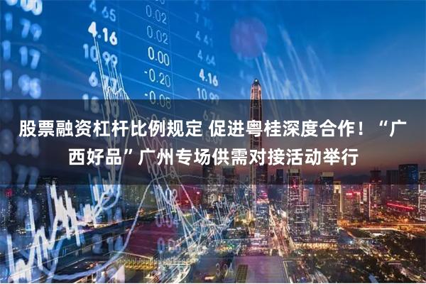 股票融资杠杆比例规定 促进粤桂深度合作！“广西好品”广州专场供需对接活动举行