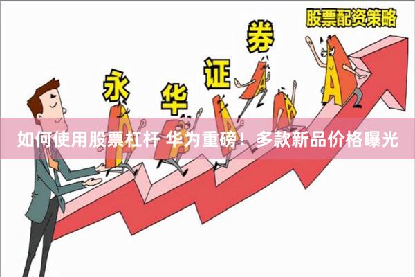 如何使用股票杠杆 华为重磅！多款新品价格曝光