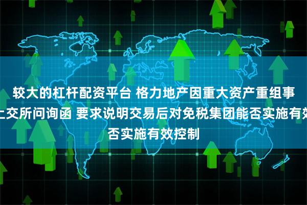 较大的杠杆配资平台 格力地产因重大资产重组事项收上交所问询函 要求说明交易后对免税集团能否实施有效控制