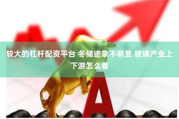 较大的杠杆配资平台 冬储迹象不明显 玻璃产业上下游怎么看