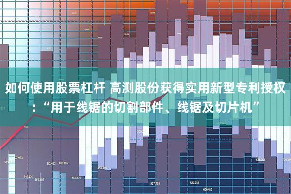 如何使用股票杠杆 高测股份获得实用新型专利授权: “用于线锯的切割部件、线锯及切片机”
