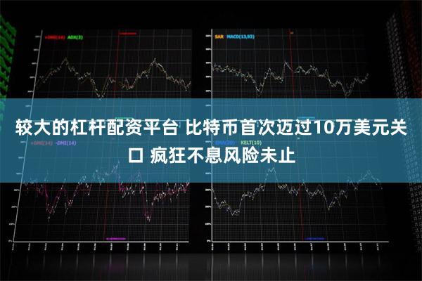 较大的杠杆配资平台 比特币首次迈过10万美元关口 疯狂不息风险未止
