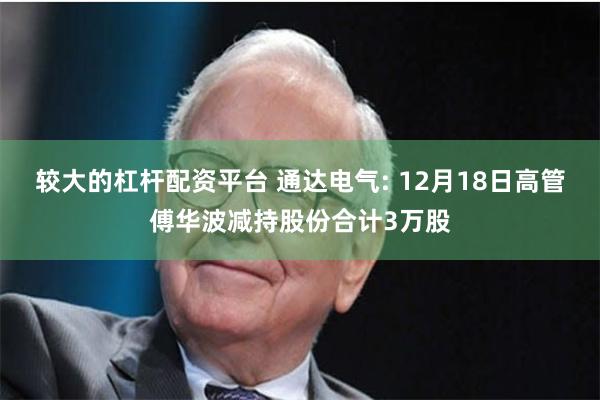 较大的杠杆配资平台 通达电气: 12月18日高管傅华波减持股份合计3万股