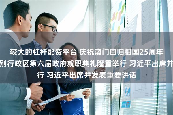 较大的杠杆配资平台 庆祝澳门回归祖国25周年大会暨澳门特别行政区第六届政府就职典礼隆重举行 习近平出席并发表重要讲话
