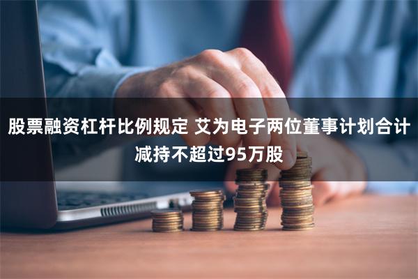 股票融资杠杆比例规定 艾为电子两位董事计划合计减持不超过95万股